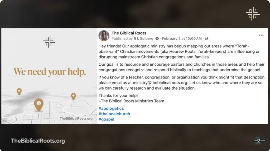 SOURCE: "Tracking The Torah Terrorists - Fantastic!"Zachary Bauer (New2Torah) YouTube Channel https://youtu.be/f9Bx6p2lnd0?si=A0deoozl6p4iFgFX Feb 10, 2026 “The Biblical Roots Published by R L Solberg . February 5 2026 at 10:00 AM . Hey friends! Our apologetic ministry has begun mapping out areas where "Torah- observant" Christian movements (aka Hebrew Roots, Torah-keepers) are influencing or disrupting mainstream Christian congregations and families. Our goal is to resource and encourage pastors and churches in those areas and help their congregations recognize and respond biblically to teachings that undermine the gospel. If you know of a teacher, congregation, or organization you think might fit that description, please email us at ministry@thebiblicalroots.org. Let us know who and where they are so we can carefully research and evaluate the situation. Thanks for your help! -The Biblical Roots Ministries Team #apologetics #thelocalchurch #gospel ...” Alternate Source: Disagreement Isn’t Persecution: A Biblical Response to the Backlash The Biblical Roots 53.7K subscribers 8,065 views Feb 7, 2026 The Biblical Roots Podcast https://youtu.be/9C181ev0euc?si=6aHziHgThLybh5Px